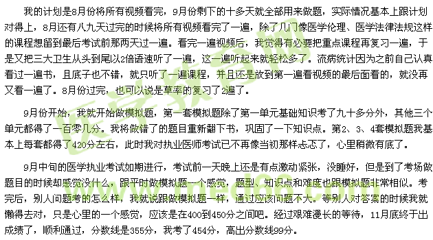 我的計(jì)劃是8月份將所有視頻看完，9月份剩下的十多天就全部用來(lái)做題，實(shí)際情況基本上跟計(jì)劃對(duì)得上，8月還有八九天過(guò)完的時(shí)候?qū)⑺幸曨l看完了一遍，除了幾門像醫(yī)學(xué)倫理、醫(yī)學(xué)法律法規(guī)這樣的課程想留到最后考試前那兩天過(guò)一遍?？赐暌槐橐曨l后，我覺(jué)得有必要把重點(diǎn)課程再?gòu)?fù)習(xí)一遍，于是又把三大衛(wèi)生從頭到尾以2倍語(yǔ)速聽(tīng)了一遍，這一遍聽(tīng)起來(lái)就輕松多了。流病統(tǒng)計(jì)因?yàn)橹白约赫J(rèn)真看過(guò)一遍書(shū)，且底子也不錯(cuò)，就只聽(tīng)了一遍課程，并且還是放到第一遍看視頻的最后面看的，就沒(méi)再又看一遍了。8月份過(guò)完，也可以說(shuō)是草率的復(fù)習(xí)了2遍了。 