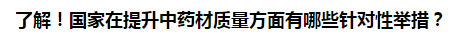 了解！國家在提升中藥材質(zhì)量方面有哪些針對性舉措？