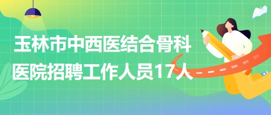 廣西玉林市中西醫(yī)結(jié)合骨科醫(yī)院2023年招聘工作人員17人