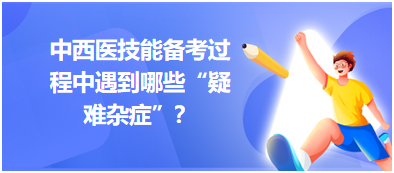 中西醫(yī)技能備考過程中遇到哪些“疑難雜癥”？