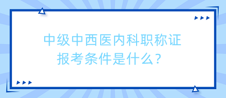 中級中西醫(yī)內科職稱證報考條件是什么？