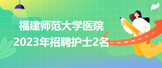 福建師范大學醫(yī)院2023年招聘護士2名