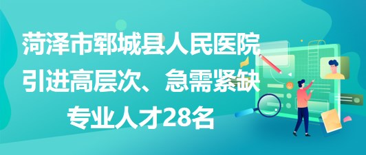 山東省菏澤市鄆城縣人民醫(yī)院引進(jìn)高層次、急需緊缺專業(yè)人才28名