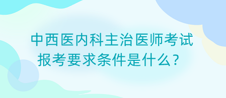 中西醫(yī)內(nèi)科主治醫(yī)師考試報考要求條件是什么？