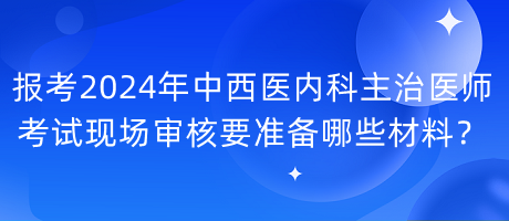 報(bào)考2024年中西醫(yī)內(nèi)科主治醫(yī)師考試現(xiàn)場(chǎng)審核要準(zhǔn)備哪些材料？