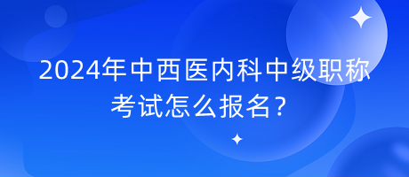 2024年中西醫(yī)內科中級職稱考試怎么報名？