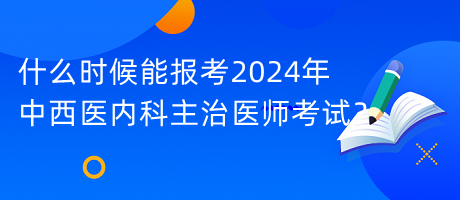 什么時候能報考2024年中西醫(yī)內(nèi)科主治醫(yī)師考試？