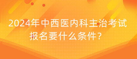 2024年中西醫(yī)內科主治考試報名要什么條件？