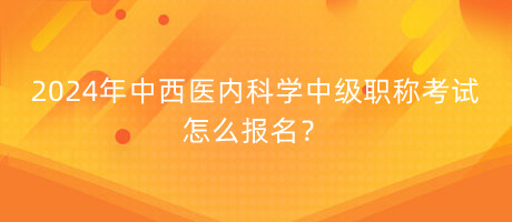 2024年中西醫(yī)內(nèi)科學(xué)中級職稱考試怎么報名？