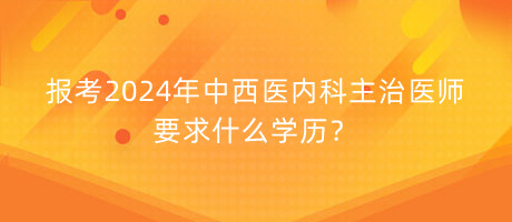 報考2024年中西醫(yī)內(nèi)科主治醫(yī)師要求什么學歷？