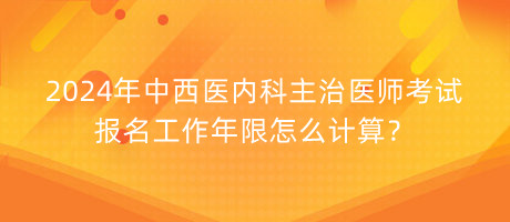 2024年中西醫(yī)內(nèi)科主治醫(yī)師考試報名工作年限怎么計算？