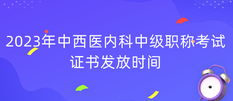 2023年中西醫(yī)內(nèi)科中級(jí)職稱考試證書發(fā)放時(shí)間