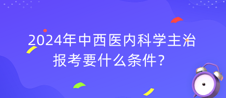 2024年中西醫(yī)內科學主治報考要什么條件？