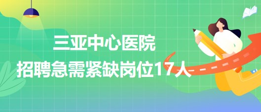 三亞中心醫(yī)院(海南省第三人民醫(yī)院)招聘急需緊缺崗位17人