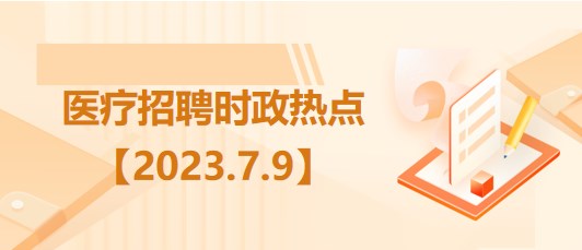 醫(yī)療衛(wèi)生招聘時事政治：2023年7月9日時政熱點整理