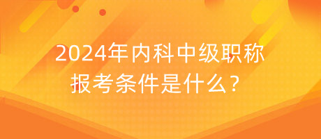 2024年內(nèi)科中級職稱報考條件是什么？