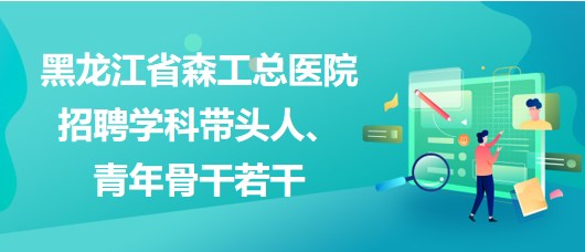 黑龍江省森工總醫(yī)院2023年招聘學科帶頭人、青年骨干若干