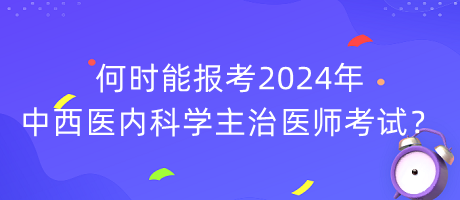 何時(shí)能報(bào)考2024年中西醫(yī)內(nèi)科學(xué)主治醫(yī)師考試？