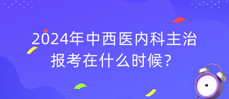 2024年中西醫(yī)內科主治報考在什么時候？