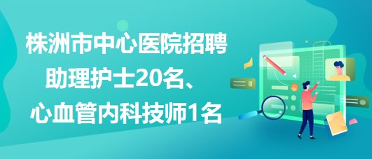 湖南省株洲市中心醫(yī)院招聘助理護(hù)士20名、心血管內(nèi)科技師1名