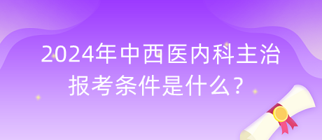 2024年中西醫(yī)內(nèi)科主治報考條件是什么？