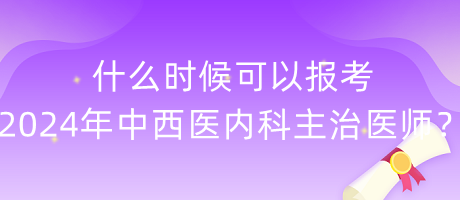 什么時候可以報考2024年中西醫(yī)內(nèi)科主治醫(yī)師？