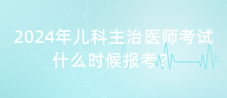 2024年兒科主治醫(yī)師考試什么時候報(bào)考？