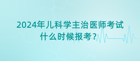 2024年兒科學(xué)主治醫(yī)師考試什么時候報考？