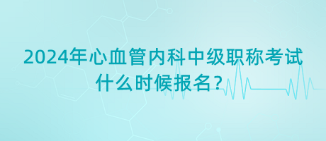 2024年心血管內科中級職稱考試什么時候報名？