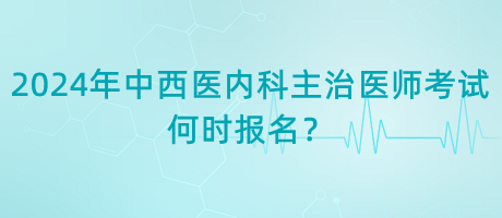 2024年中西醫(yī)內(nèi)科主治醫(yī)師考試何時(shí)報(bào)名？