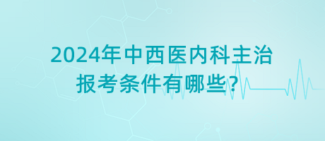 2024年中西醫(yī)內(nèi)科主治報考條件有哪些？