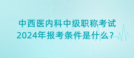 中西醫(yī)內(nèi)科中級職稱考試2024年報(bào)考條件是什么？