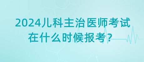 2024年兒科主治醫(yī)師考試什么時候是在什么時候報考？